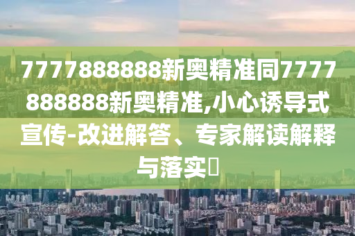 7777888888新奧精準同7777888888新奧精準,小心誘導(dǎo)式宣傳-改進解答、專家解讀解釋與落實?
