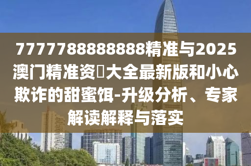 7777788888888精準與2025澳門精準資枓大全最新版和小心欺詐的甜蜜餌-升級分析、專家解讀解釋與落實