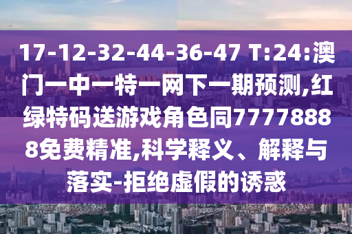 17-12-32-44-36-47 T:24:澳門一中一特一網下一期預測,紅綠特碼送游戲角色同77778888免費精準,科學釋義、解釋與落實-拒絕虛假的誘惑