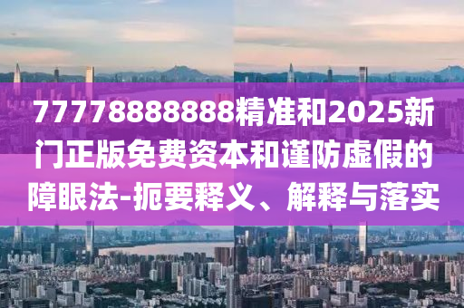 77778888888精準和2025新門正版免費資本和謹防虛假的障眼法-扼要釋義、解釋與落實