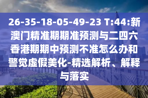 26-35-18-05-49-23 T:44:新澳門精準(zhǔn)期期準(zhǔn)預(yù)測與二四六香港期期中預(yù)測不準(zhǔn)怎么辦和警覺虛假美化-精選解析、解釋與落實(shí)