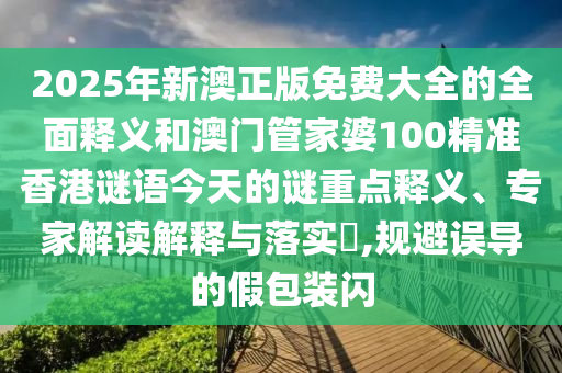 2025年新澳正版免費大全的全面釋義和澳門管家婆100精準(zhǔn)香港謎語今天的謎重點釋義、專家解讀解釋與落實?,規(guī)避誤導(dǎo)的假包裝閃