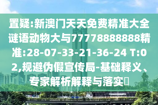 置疑:新澳門天天免費(fèi)精準(zhǔn)大全謎語動物大與77778888888精準(zhǔn):28-07-33-21-36-24 T:02,規(guī)避偽假宣傳局-基礎(chǔ)釋義、專家解析解釋與落實(shí)?