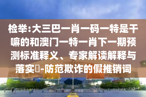 檢舉:大三巴一肖一碼一特是干嘛的和澳門一特一肖下一期預測標準釋義、專家解讀解釋與落實?-防范欺詐的假推銷詞