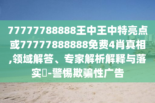 77777788888王中王中特亮點或77777888888免費4肖真相,領(lǐng)域解答、專家解析解釋與落實?-警惕欺騙性廣告