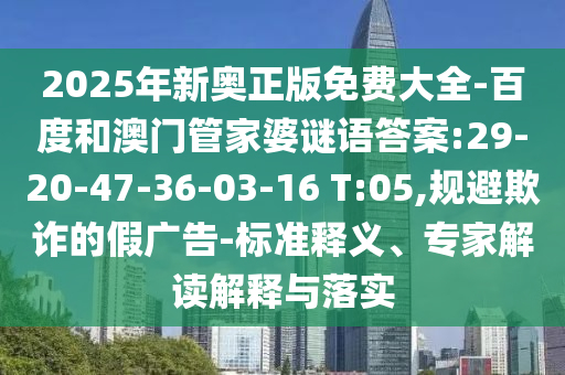 2025年新奧正版免費大全-百度和澳門管家婆謎語答案:29-20-47-36-03-16 T:05,規(guī)避欺詐的假廣告-標(biāo)準(zhǔn)釋義、專家解讀解釋與落實