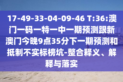 17-49-33-04-09-46 T:36:澳門一碼一特一中一期預測跟新澳門今晚9點35分下一期預測和抵制不實標榜坑-整合釋義、解釋與落實