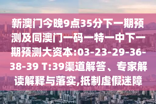 新澳門今晚9點35分下一期預(yù)測及同澳門一碼一特一中下一期預(yù)測大資本:03-23-29-36-38-39 T:39渠道解答、專家解讀解釋與落實,抵制虛假迷障
