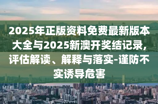 2025年正版資料免費(fèi)最新版本大全與2025新澳開獎(jiǎng)結(jié)記錄,評(píng)估解讀、解釋與落實(shí)-謹(jǐn)防不實(shí)誘導(dǎo)危害