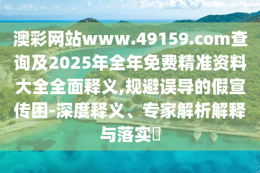 澳彩網(wǎng)站www.49159.соm查詢及2025年全年免費(fèi)精準(zhǔn)資料大全全面釋義,規(guī)避誤導(dǎo)的假宣傳困-深度釋義、專家解析解釋與落實(shí)?