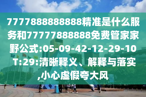 7777888888888精準是什么服務和77777888888免費管家家野公式:05-09-42-12-29-10 T:29:清晰釋義、解釋與落實,小心虛假夸大風