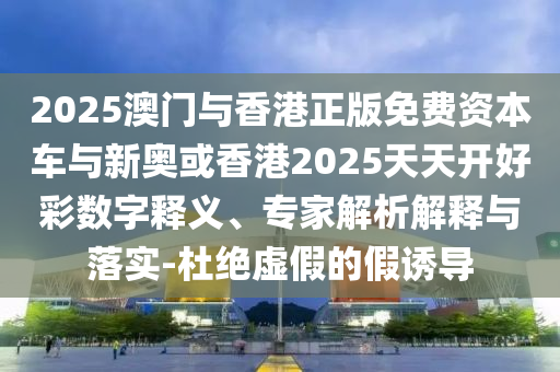 2025澳門與香港正版免費資本車與新奧或香港2025天天開好彩數(shù)字釋義、專家解析解釋與落實-杜絕虛假的假誘導(dǎo)