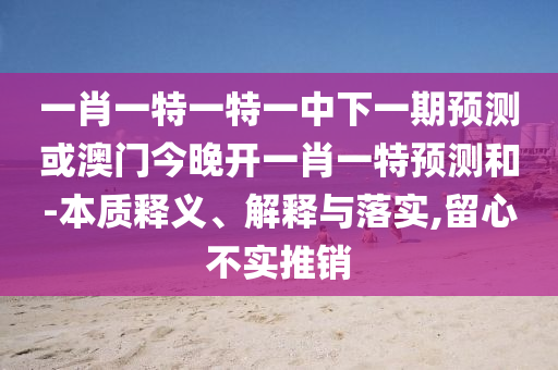 一肖一特一特一中下一期預(yù)測(cè)或澳門今晚開一肖一特預(yù)測(cè)和-本質(zhì)釋義、解釋與落實(shí),留心不實(shí)推銷