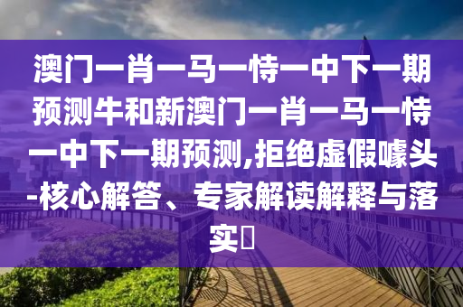 澳門一肖一馬一恃一中下一期預(yù)測牛和新澳門一肖一馬一恃一中下一期預(yù)測,拒絕虛假噱頭-核心解答、專家解讀解釋與落實?