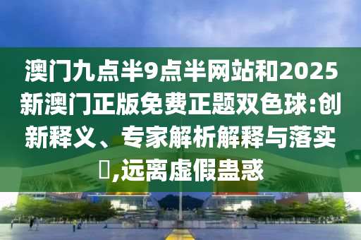 澳門(mén)九點(diǎn)半9點(diǎn)半網(wǎng)站和2025新澳門(mén)正版免費(fèi)正題雙色球:創(chuàng)新釋義、專(zhuān)家解析解釋與落實(shí)?,遠(yuǎn)離虛假蠱惑