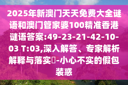 2025年新澳門天天免費大全謎語和澳門管家婆100精準香港謎語答案:49-23-21-42-10-03 T:03,深入解答、專家解析解釋與落實?-小心不實的假包裝惑