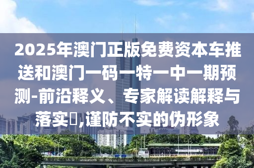 2025年澳門正版免費資本車推送和澳門一碼一特一中一期預(yù)測-前沿釋義、專家解讀解釋與落實?,謹(jǐn)防不實的偽形象