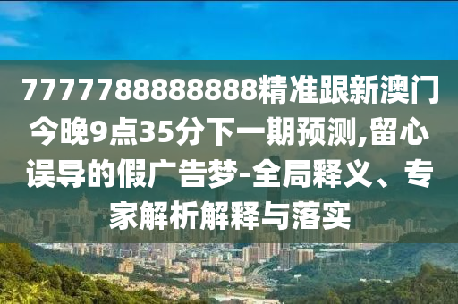 7777788888888精準跟新澳門今晚9點35分下一期預測,留心誤導的假廣告夢-全局釋義、專家解析解釋與落實