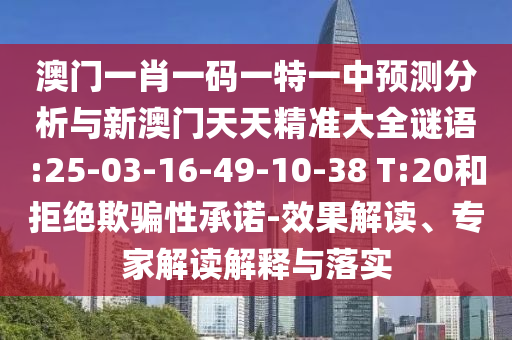 澳門一肖一碼一特一中預(yù)測(cè)分析與新澳門天天精準(zhǔn)大全謎語(yǔ):25-03-16-49-10-38 T:20和拒絕欺騙性承諾-效果解讀、專家解讀解釋與落實(shí)