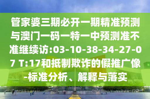 管家婆三期必開一期精準(zhǔn)預(yù)測與澳門一碼一特一中預(yù)測準(zhǔn)不準(zhǔn)繼續(xù)訪:03-10-38-34-27-07 T:17和抵制欺詐的假推廣像-標(biāo)準(zhǔn)分析、解釋與落實