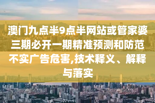 澳門九點半9點半網(wǎng)站或管家婆三期必開一期精準預測和防范不實廣告危害,技術釋義、解釋與落實