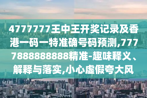 4777777王中王開獎記錄及香港一碼一特準確號碼預測,7777888888888精準-趣味釋義、解釋與落實,小心虛假夸大風