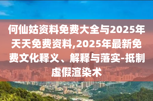何仙姑資料免費(fèi)大全與2025年天天免費(fèi)資料,2025年最新免費(fèi)文化釋義、解釋與落實(shí)-抵制虛假渲染術(shù)