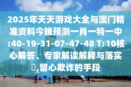 2025年天天游戲大全與澳門精準(zhǔn)資料今晚預(yù)測一肖一特一中:40-19-31-07-47-48 T:10核心解答、專家解讀解釋與落實?,留心欺詐的手段