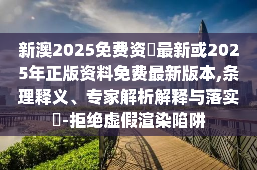 新澳2025免費(fèi)資枓最新或2025年正版資料免費(fèi)最新版本,條理釋義、專家解析解釋與落實(shí)?-拒絕虛假渲染陷阱