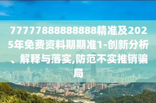 77777888888888精準及2025年免費資料期期準1-創(chuàng)新分析、解釋與落實,防范不實推銷騙局