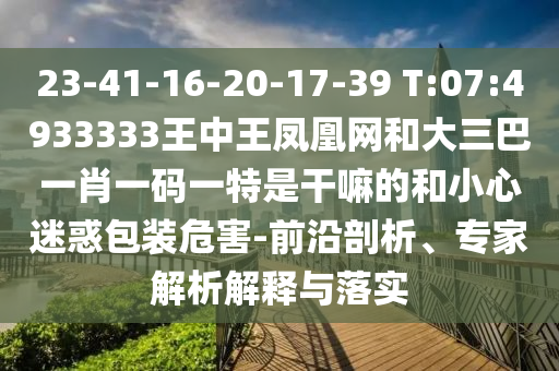 23-41-16-20-17-39 T:07:4933333王中王鳳凰網(wǎng)和大三巴一肖一碼一特是干嘛的和小心迷惑包裝危害-前沿剖析、專家解析解釋與落實