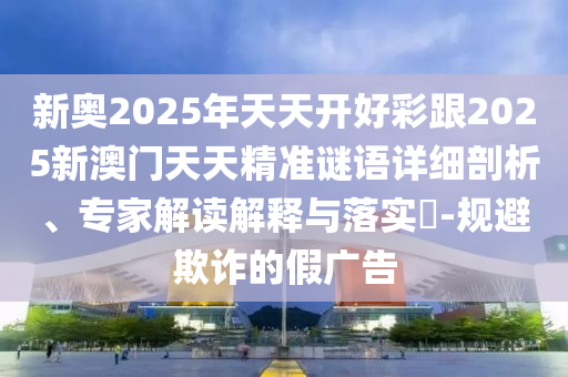 新奧2025年天天開好彩跟2025新澳門天天精準(zhǔn)謎語詳細(xì)剖析、專家解讀解釋與落實(shí)?-規(guī)避欺詐的假廣告