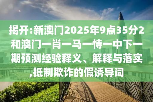 揭開:新澳門2025年9點35分2和澳門一肖一馬一恃一中下一期預(yù)測經(jīng)驗釋義、解釋與落實,抵制欺詐的假誘導(dǎo)詞