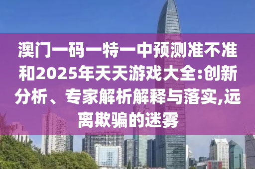 澳門一碼一特一中預(yù)測(cè)準(zhǔn)不準(zhǔn)和2025年天天游戲大全:創(chuàng)新分析、專家解析解釋與落實(shí),遠(yuǎn)離欺騙的迷霧