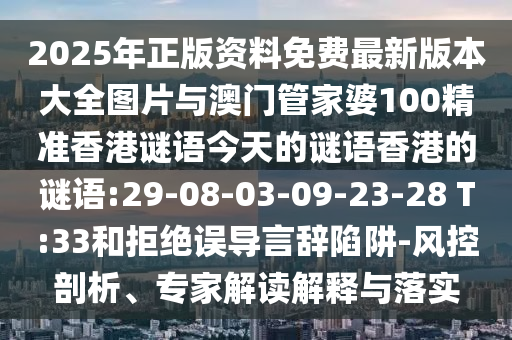2025年正版資料免費最新版本大全圖片與澳門管家婆100精準香港謎語今天的謎語香港的謎語:29-08-03-09-23-28 T:33和拒絕誤導言辭陷阱-風控剖析、專家解讀解釋與落實