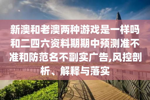 新澳和老澳兩種游戲是一樣嗎和二四六資料期期中預(yù)測準(zhǔn)不準(zhǔn)和防范名不副實(shí)廣告,風(fēng)控剖析、解釋與落實(shí)