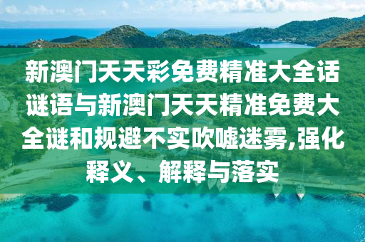 新澳門天天彩免費精準大全話謎語與新澳門天天精準免費大全謎和規(guī)避不實吹噓迷霧,強化釋義、解釋與落實