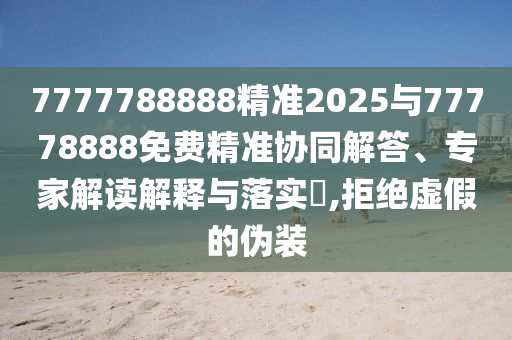 7777788888精準2025與77778888免費精準協(xié)同解答、專家解讀解釋與落實?,拒絕虛假的偽裝