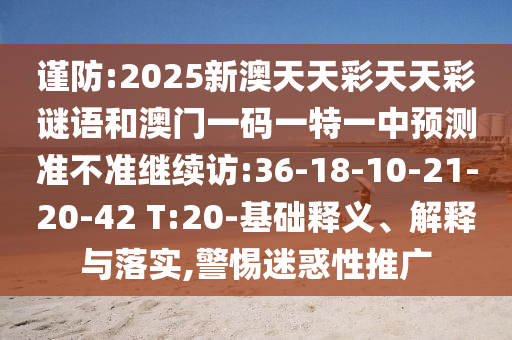 謹(jǐn)防:2025新澳天天彩天天彩謎語和澳門一碼一特一中預(yù)測(cè)準(zhǔn)不準(zhǔn)繼續(xù)訪:36-18-10-21-20-42 T:20-基礎(chǔ)釋義、解釋與落實(shí),警惕迷惑性推廣