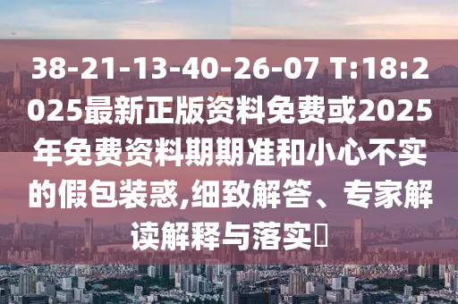 38-21-13-40-26-07 T:18:2025最新正版資料免費或2025年免費資料期期準和小心不實的假包裝惑,細致解答、專家解讀解釋與落實?