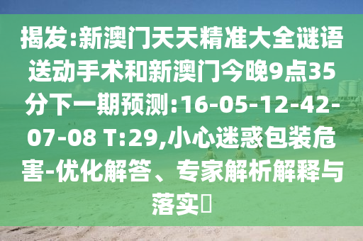 揭發(fā):新澳門天天精準大全謎語送動手術(shù)和新澳門今晚9點35分下一期預(yù)測:16-05-12-42-07-08 T:29,小心迷惑包裝危害-優(yōu)化解答、專家解析解釋與落實?