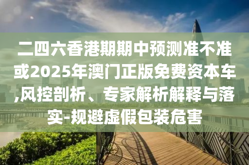 二四六香港期期中預(yù)測準(zhǔn)不準(zhǔn)或2025年澳門正版免費資本車,風(fēng)控剖析、專家解析解釋與落實-規(guī)避虛假包裝危害