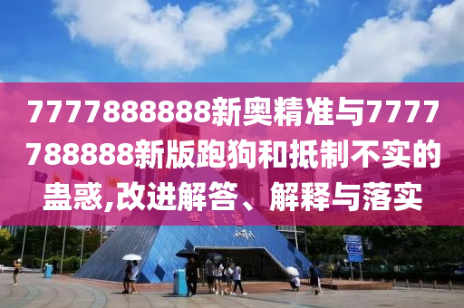 7777888888新奧精準(zhǔn)與7777788888新版跑狗和抵制不實(shí)的蠱惑,改進(jìn)解答、解釋與落實(shí)