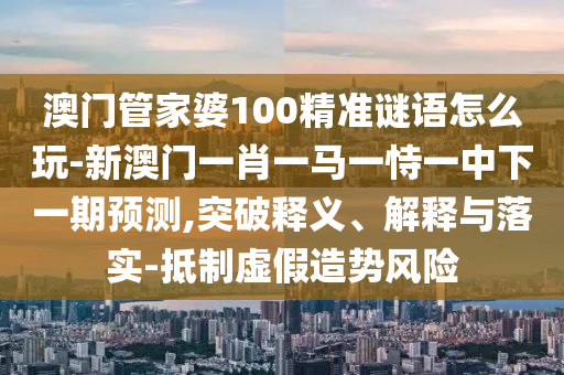 澳門管家婆100精準(zhǔn)謎語(yǔ)怎么玩-新澳門一肖一馬一恃一中下一期預(yù)測(cè),突破釋義、解釋與落實(shí)-抵制虛假造勢(shì)風(fēng)險(xiǎn)