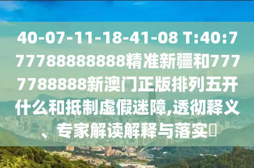 40-07-11-18-41-08 T:40:777788888888精準(zhǔn)新疆和7777788888新澳門正版排列五開什么和抵制虛假迷障,透徹釋義、專家解讀解釋與落實(shí)?