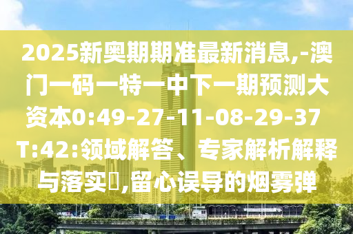 2025新奧期期準(zhǔn)最新消息,-澳門(mén)一碼一特一中下一期預(yù)測(cè)大資本0:49-27-11-08-29-37 T:42:領(lǐng)域解答、專家解析解釋與落實(shí)?,留心誤導(dǎo)的煙霧彈