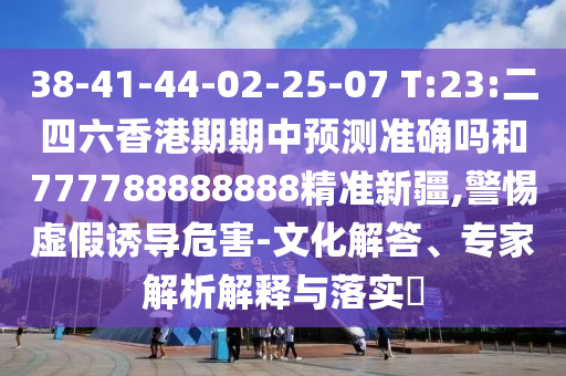 38-41-44-02-25-07 T:23:二四六香港期期中預(yù)測(cè)準(zhǔn)確嗎和777788888888精準(zhǔn)新疆,警惕虛假誘導(dǎo)危害-文化解答、專家解析解釋與落實(shí)?