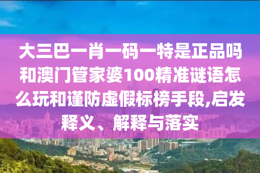 大三巴一肖一碼一特是正品嗎和澳門管家婆100精準(zhǔn)謎語怎么玩和謹(jǐn)防虛假標(biāo)榜手段,啟發(fā)釋義、解釋與落實