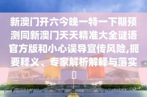新澳門開(kāi)六今晚一特一下期預(yù)測(cè)同新澳門天天精準(zhǔn)大全謎語(yǔ)官方版和小心誤導(dǎo)宣傳風(fēng)險(xiǎn),扼要釋義、專家解析解釋與落實(shí)?