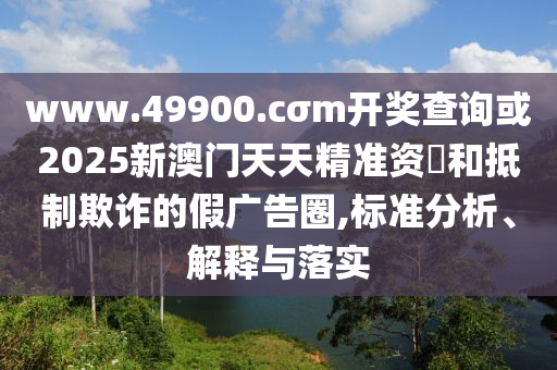www.49900.cσm開獎(jiǎng)查詢或2025新澳門天天精準(zhǔn)資枓和抵制欺詐的假?gòu)V告圈,標(biāo)準(zhǔn)分析、解釋與落實(shí)